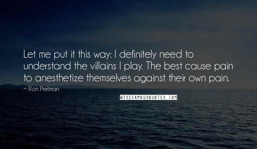 Ron Perlman Quotes: Let me put it this way: I definitely need to understand the villains I play. The best cause pain to anesthetize themselves against their own pain.