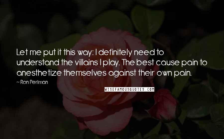 Ron Perlman Quotes: Let me put it this way: I definitely need to understand the villains I play. The best cause pain to anesthetize themselves against their own pain.