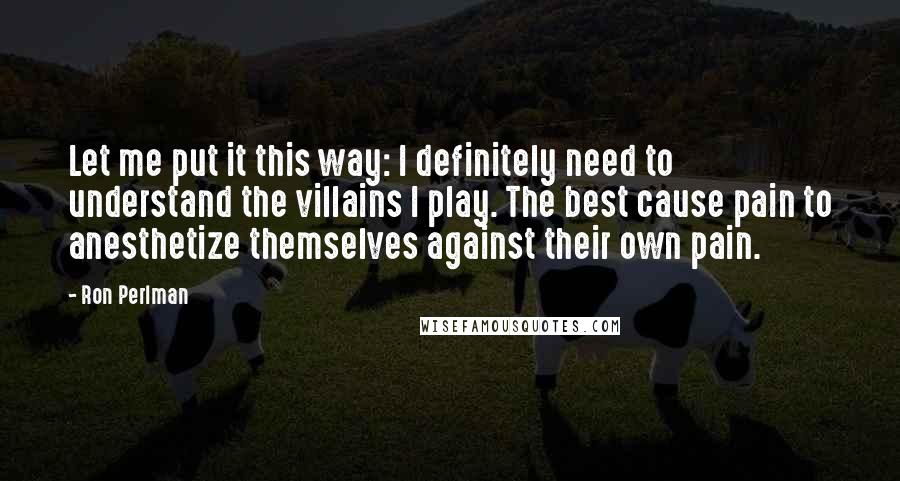 Ron Perlman Quotes: Let me put it this way: I definitely need to understand the villains I play. The best cause pain to anesthetize themselves against their own pain.