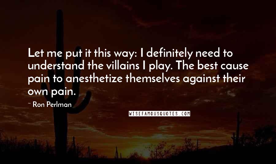 Ron Perlman Quotes: Let me put it this way: I definitely need to understand the villains I play. The best cause pain to anesthetize themselves against their own pain.