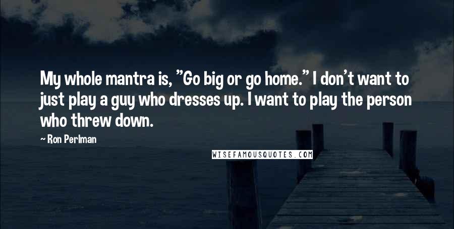 Ron Perlman Quotes: My whole mantra is, "Go big or go home." I don't want to just play a guy who dresses up. I want to play the person who threw down.