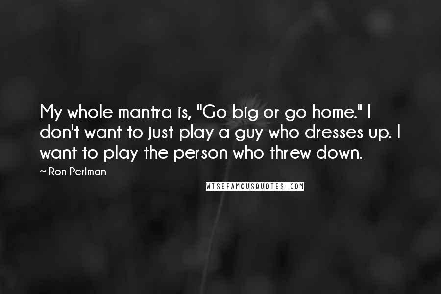 Ron Perlman Quotes: My whole mantra is, "Go big or go home." I don't want to just play a guy who dresses up. I want to play the person who threw down.