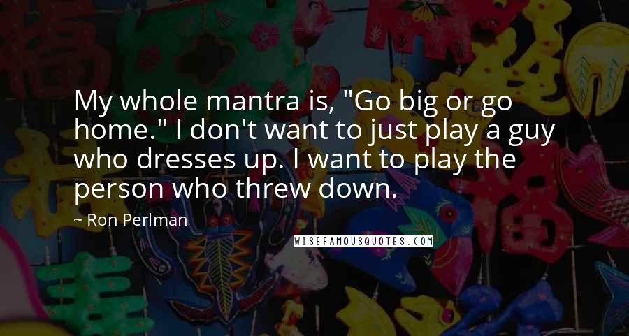 Ron Perlman Quotes: My whole mantra is, "Go big or go home." I don't want to just play a guy who dresses up. I want to play the person who threw down.