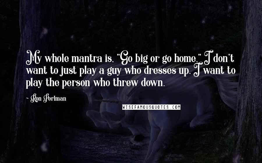 Ron Perlman Quotes: My whole mantra is, "Go big or go home." I don't want to just play a guy who dresses up. I want to play the person who threw down.