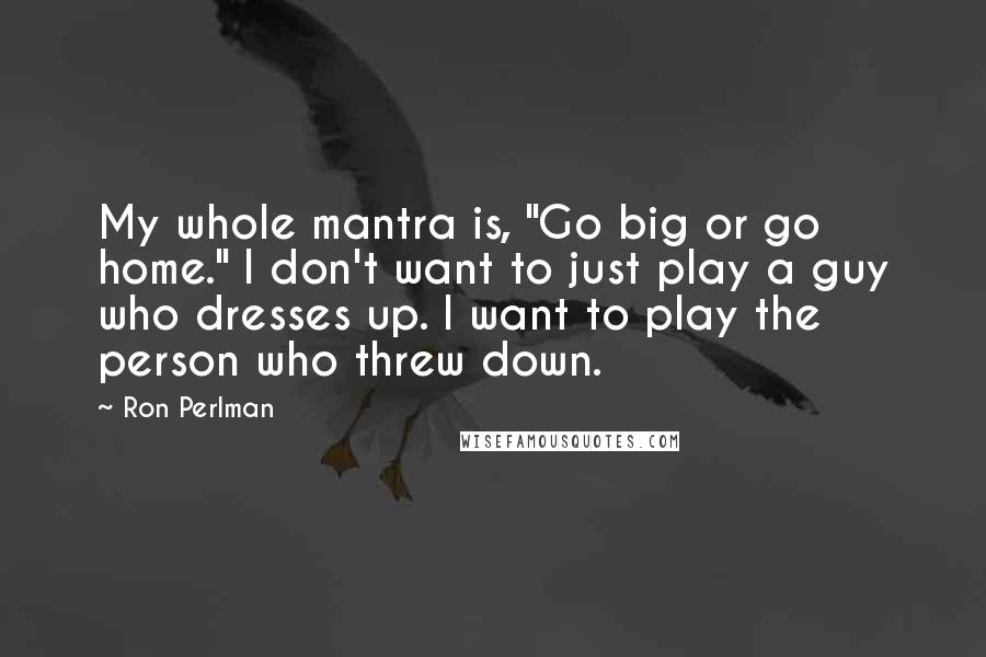 Ron Perlman Quotes: My whole mantra is, "Go big or go home." I don't want to just play a guy who dresses up. I want to play the person who threw down.