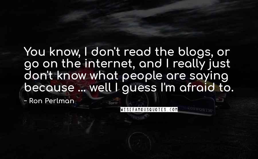 Ron Perlman Quotes: You know, I don't read the blogs, or go on the internet, and I really just don't know what people are saying because ... well I guess I'm afraid to.