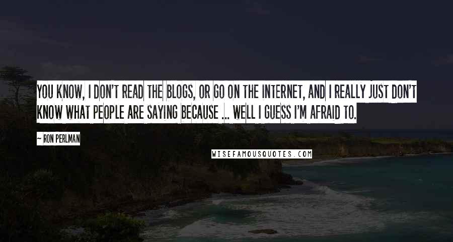 Ron Perlman Quotes: You know, I don't read the blogs, or go on the internet, and I really just don't know what people are saying because ... well I guess I'm afraid to.