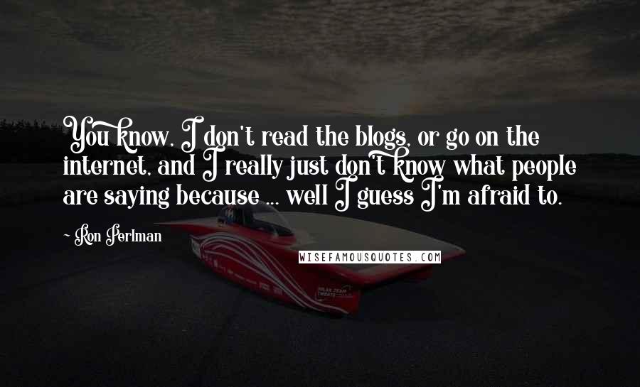 Ron Perlman Quotes: You know, I don't read the blogs, or go on the internet, and I really just don't know what people are saying because ... well I guess I'm afraid to.