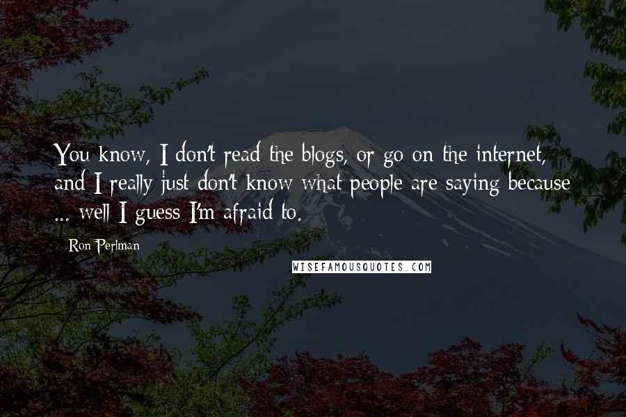 Ron Perlman Quotes: You know, I don't read the blogs, or go on the internet, and I really just don't know what people are saying because ... well I guess I'm afraid to.