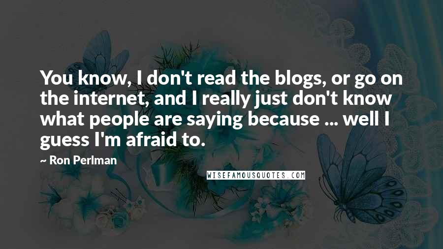 Ron Perlman Quotes: You know, I don't read the blogs, or go on the internet, and I really just don't know what people are saying because ... well I guess I'm afraid to.