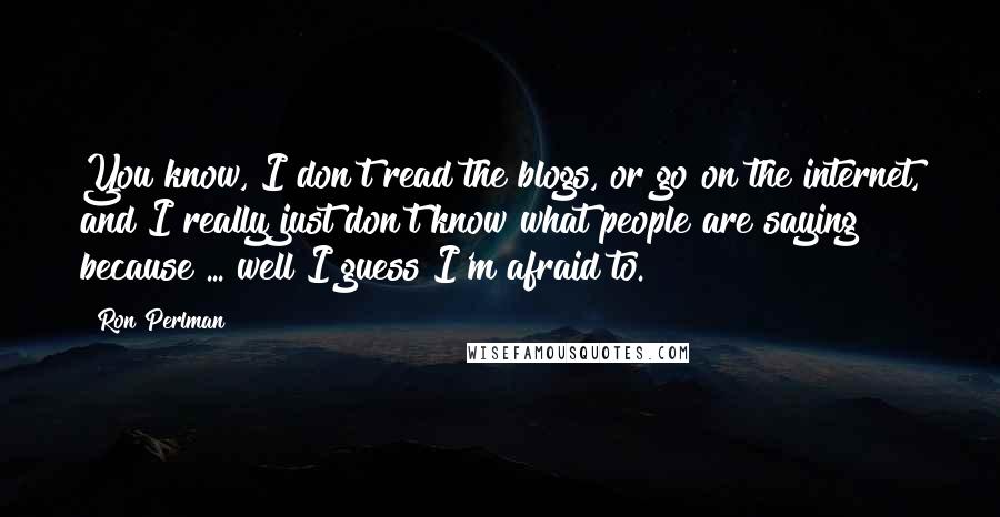 Ron Perlman Quotes: You know, I don't read the blogs, or go on the internet, and I really just don't know what people are saying because ... well I guess I'm afraid to.