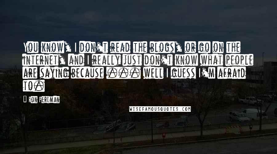 Ron Perlman Quotes: You know, I don't read the blogs, or go on the internet, and I really just don't know what people are saying because ... well I guess I'm afraid to.