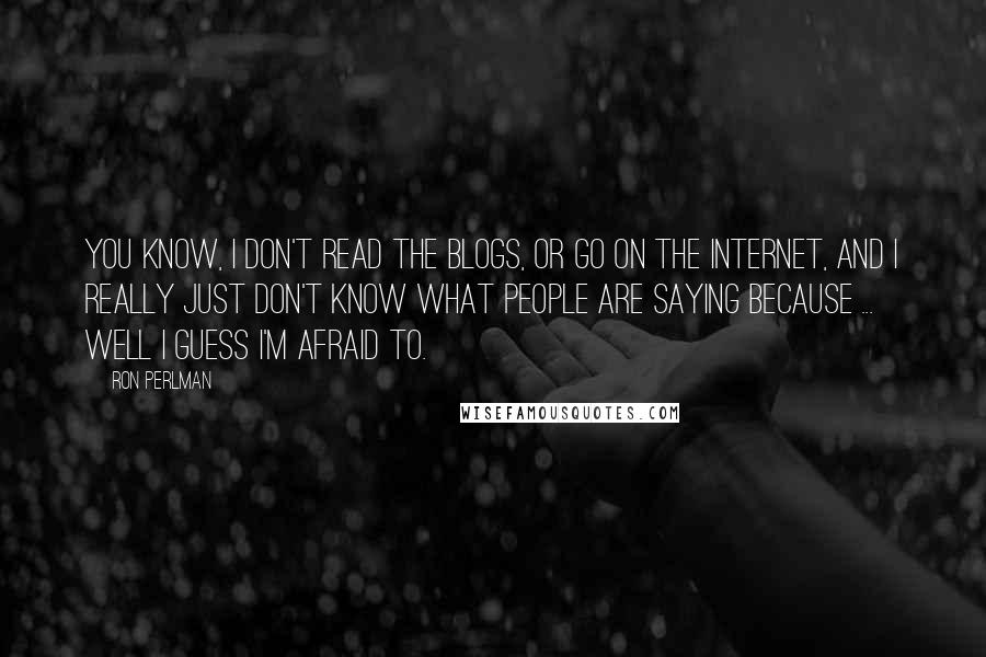 Ron Perlman Quotes: You know, I don't read the blogs, or go on the internet, and I really just don't know what people are saying because ... well I guess I'm afraid to.