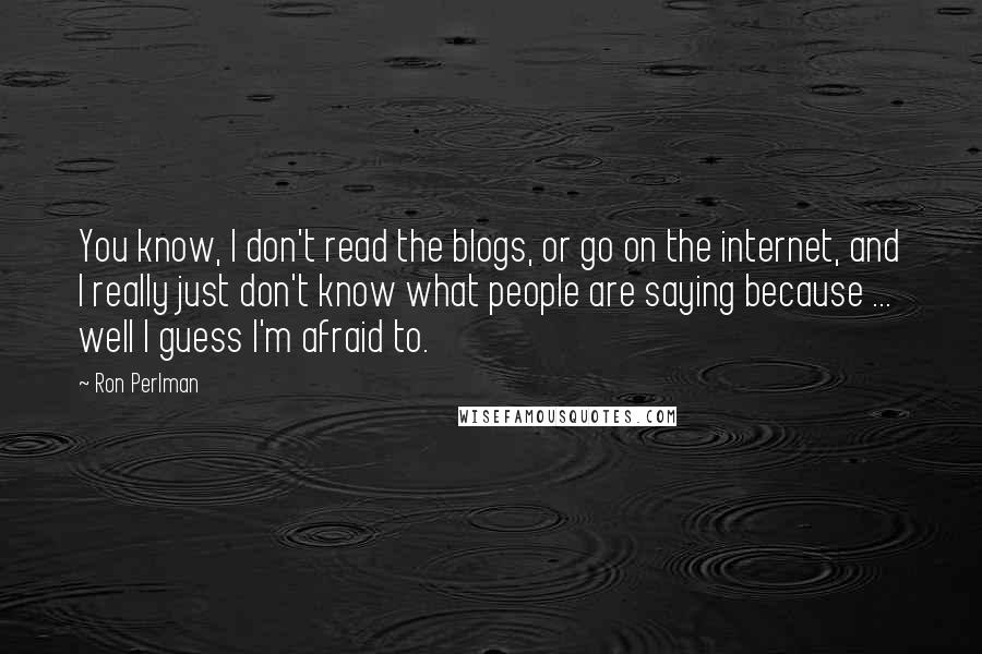 Ron Perlman Quotes: You know, I don't read the blogs, or go on the internet, and I really just don't know what people are saying because ... well I guess I'm afraid to.