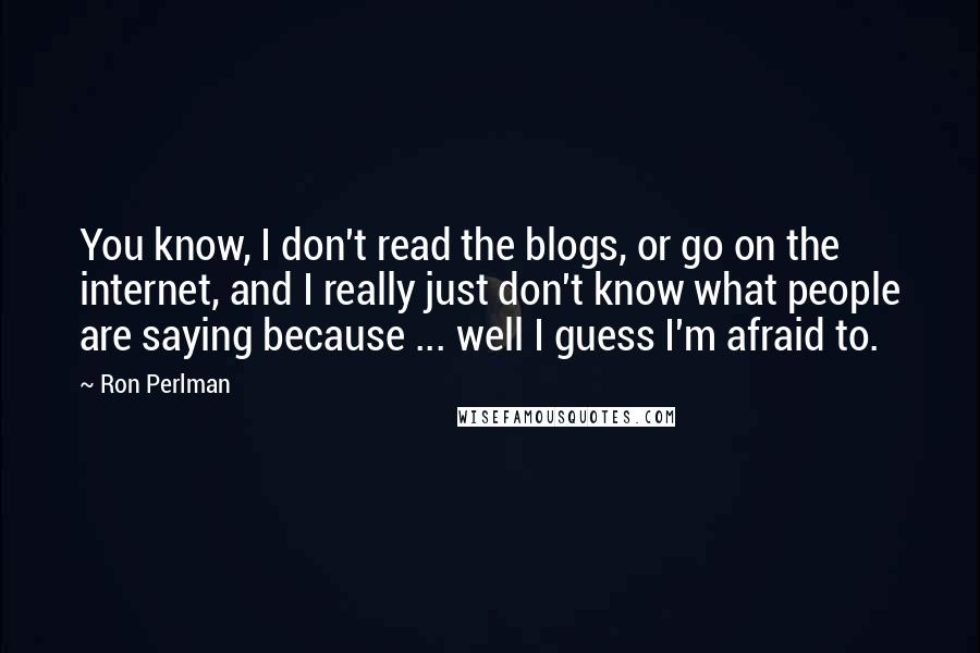 Ron Perlman Quotes: You know, I don't read the blogs, or go on the internet, and I really just don't know what people are saying because ... well I guess I'm afraid to.