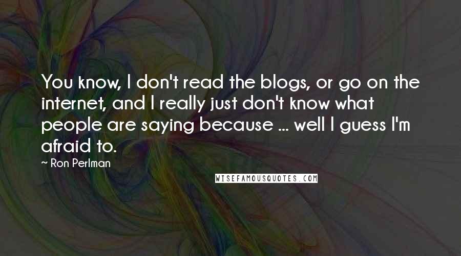 Ron Perlman Quotes: You know, I don't read the blogs, or go on the internet, and I really just don't know what people are saying because ... well I guess I'm afraid to.