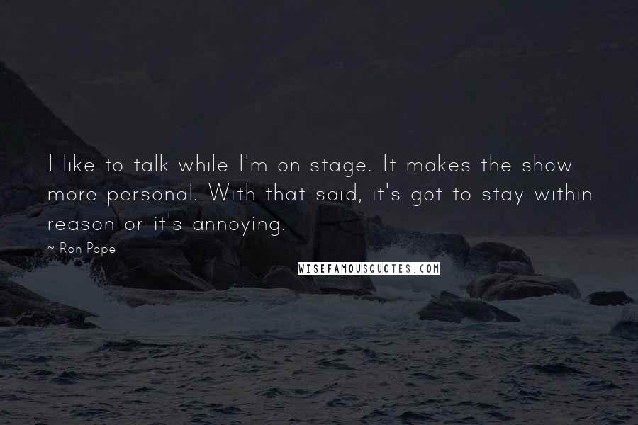 Ron Pope Quotes: I like to talk while I'm on stage. It makes the show more personal. With that said, it's got to stay within reason or it's annoying.