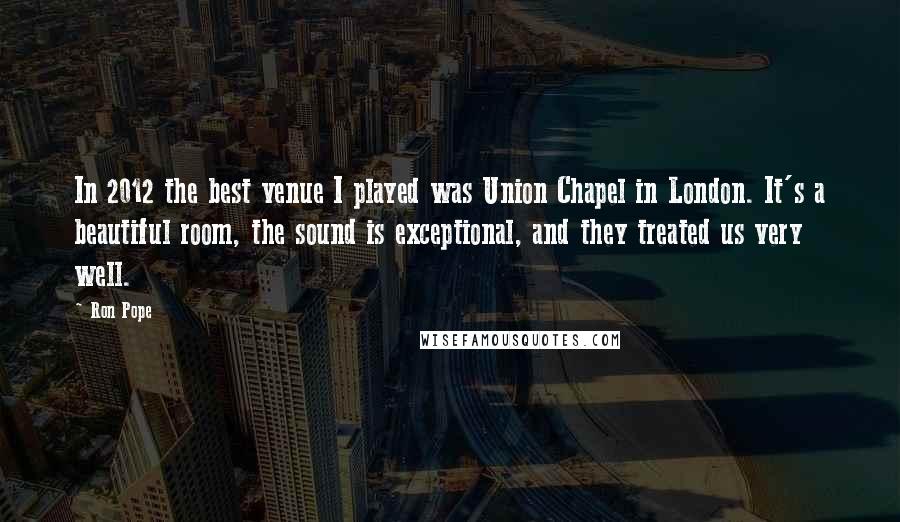 Ron Pope Quotes: In 2012 the best venue I played was Union Chapel in London. It's a beautiful room, the sound is exceptional, and they treated us very well.