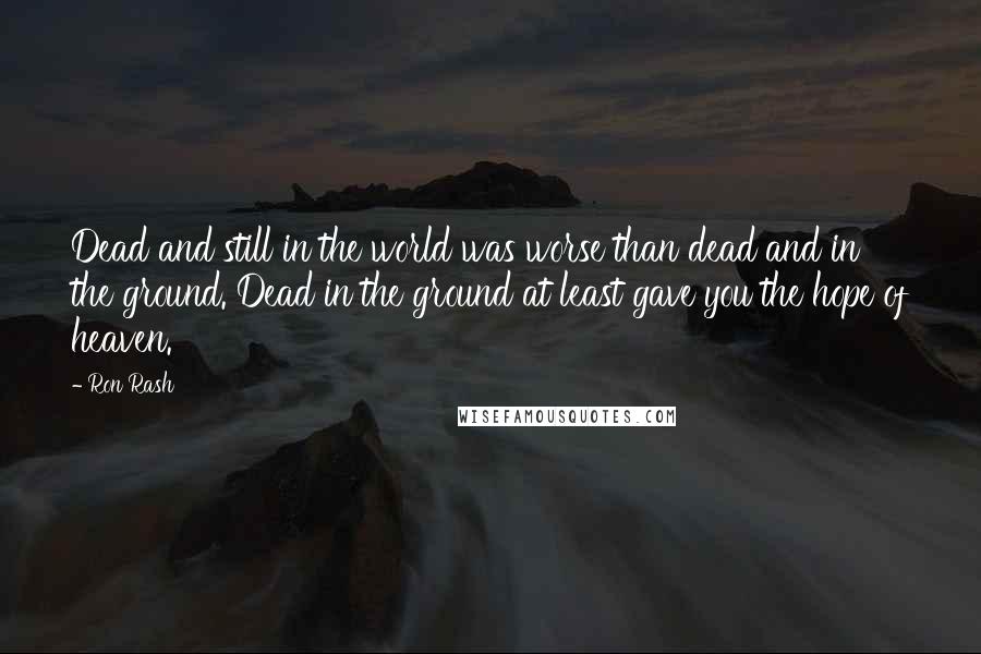 Ron Rash Quotes: Dead and still in the world was worse than dead and in the ground. Dead in the ground at least gave you the hope of heaven.