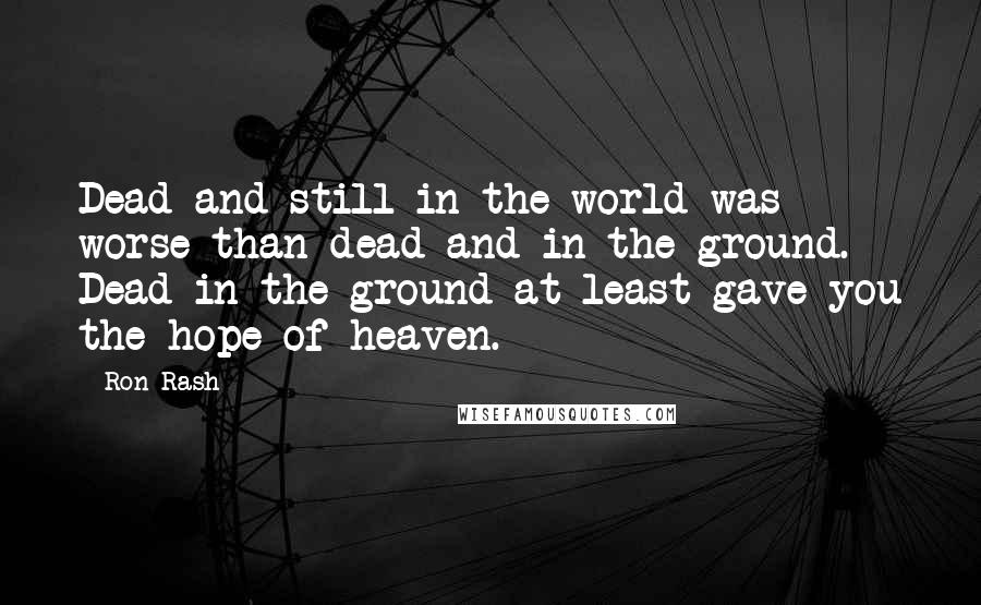 Ron Rash Quotes: Dead and still in the world was worse than dead and in the ground. Dead in the ground at least gave you the hope of heaven.