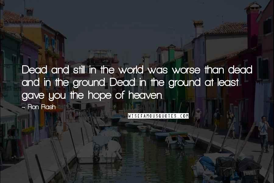 Ron Rash Quotes: Dead and still in the world was worse than dead and in the ground. Dead in the ground at least gave you the hope of heaven.