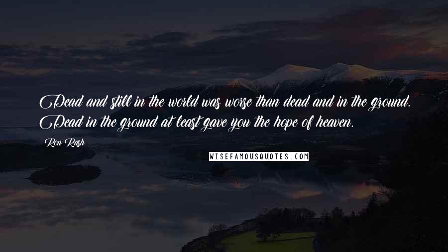 Ron Rash Quotes: Dead and still in the world was worse than dead and in the ground. Dead in the ground at least gave you the hope of heaven.