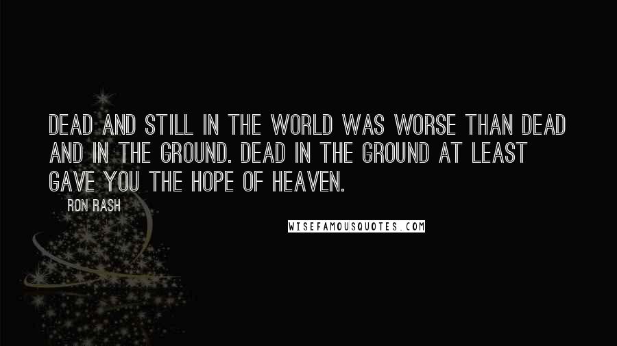 Ron Rash Quotes: Dead and still in the world was worse than dead and in the ground. Dead in the ground at least gave you the hope of heaven.