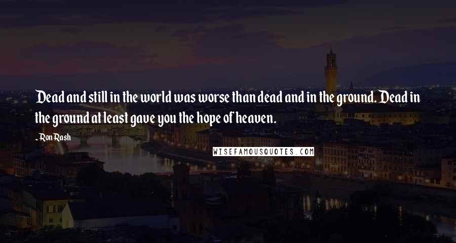 Ron Rash Quotes: Dead and still in the world was worse than dead and in the ground. Dead in the ground at least gave you the hope of heaven.