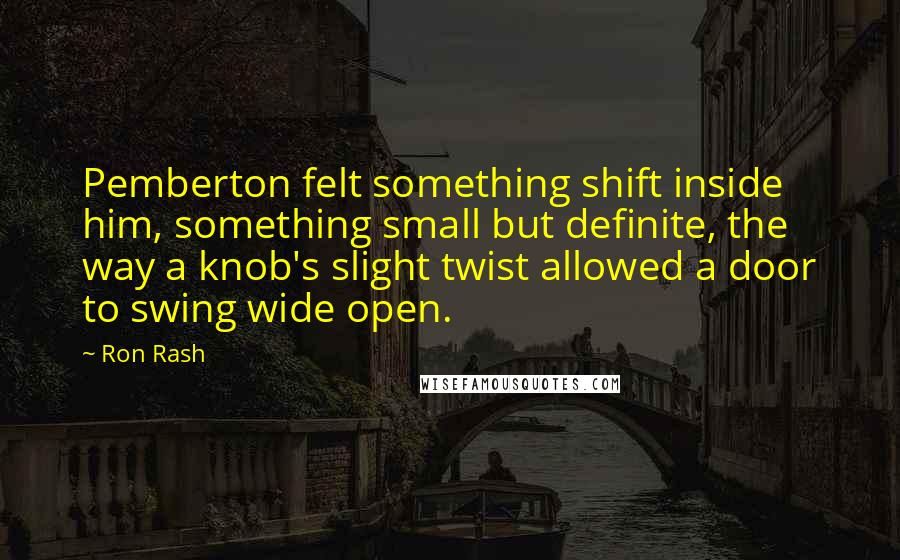 Ron Rash Quotes: Pemberton felt something shift inside him, something small but definite, the way a knob's slight twist allowed a door to swing wide open.