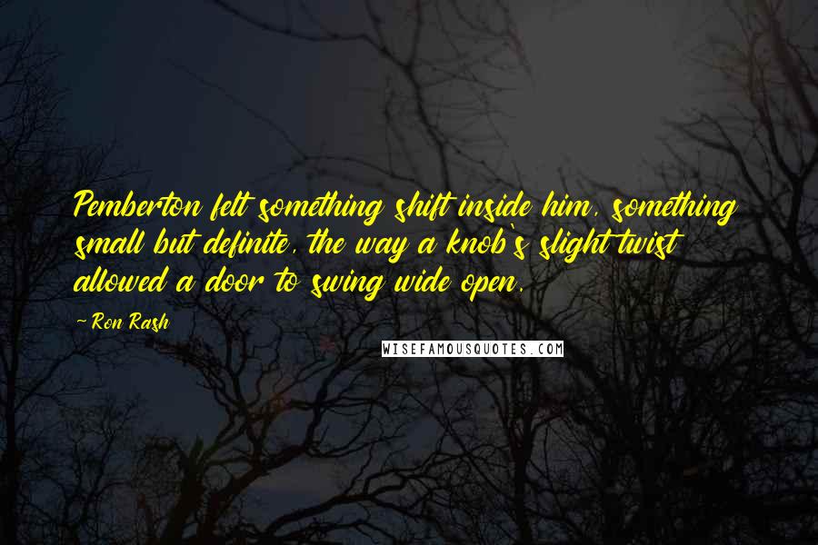 Ron Rash Quotes: Pemberton felt something shift inside him, something small but definite, the way a knob's slight twist allowed a door to swing wide open.