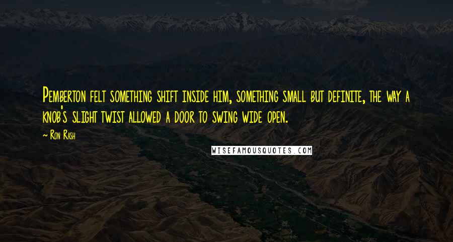 Ron Rash Quotes: Pemberton felt something shift inside him, something small but definite, the way a knob's slight twist allowed a door to swing wide open.