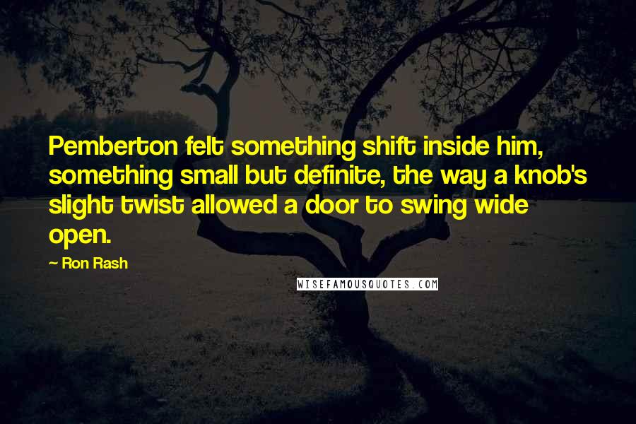 Ron Rash Quotes: Pemberton felt something shift inside him, something small but definite, the way a knob's slight twist allowed a door to swing wide open.