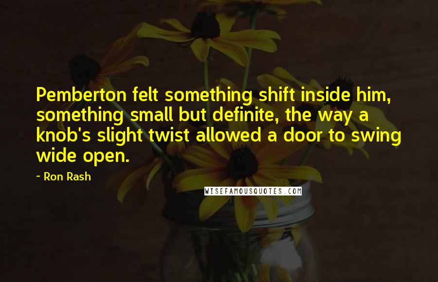 Ron Rash Quotes: Pemberton felt something shift inside him, something small but definite, the way a knob's slight twist allowed a door to swing wide open.