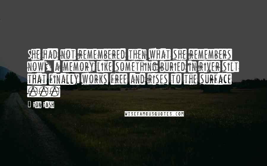 Ron Rash Quotes: She had not remembered then what she remembers now, a memory like something buried in river silt that finally works free and rises to the surface ...