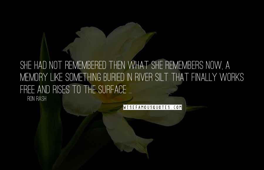 Ron Rash Quotes: She had not remembered then what she remembers now, a memory like something buried in river silt that finally works free and rises to the surface ...