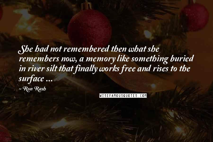 Ron Rash Quotes: She had not remembered then what she remembers now, a memory like something buried in river silt that finally works free and rises to the surface ...