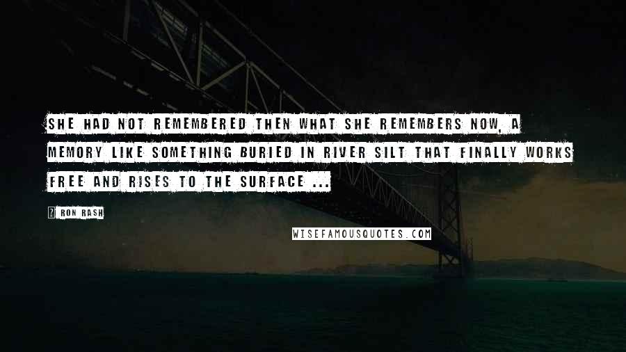 Ron Rash Quotes: She had not remembered then what she remembers now, a memory like something buried in river silt that finally works free and rises to the surface ...