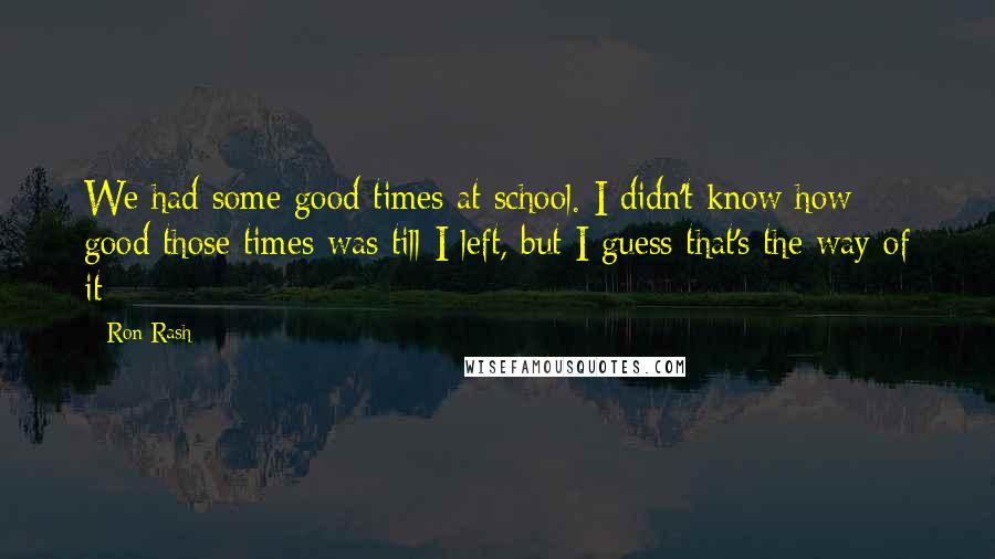 Ron Rash Quotes: We had some good times at school. I didn't know how good those times was till I left, but I guess that's the way of it