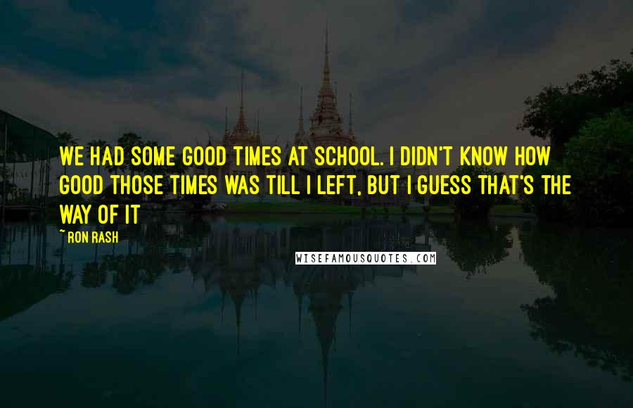 Ron Rash Quotes: We had some good times at school. I didn't know how good those times was till I left, but I guess that's the way of it