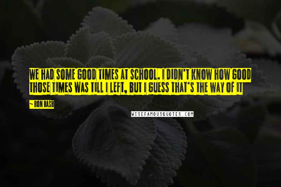 Ron Rash Quotes: We had some good times at school. I didn't know how good those times was till I left, but I guess that's the way of it