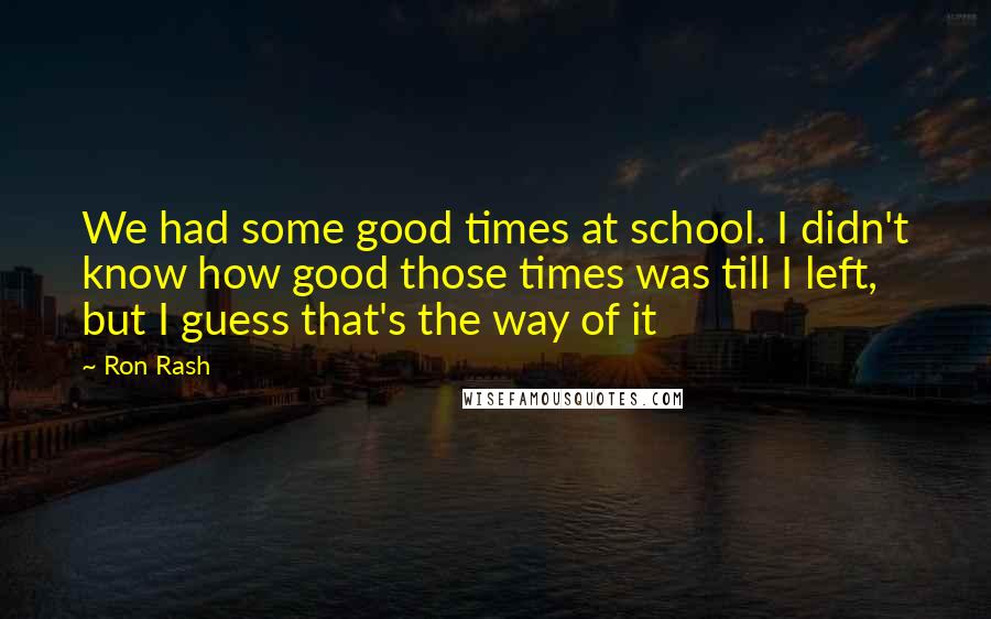 Ron Rash Quotes: We had some good times at school. I didn't know how good those times was till I left, but I guess that's the way of it