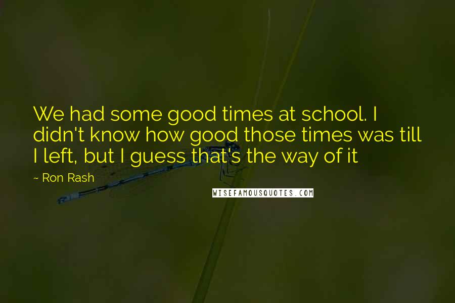 Ron Rash Quotes: We had some good times at school. I didn't know how good those times was till I left, but I guess that's the way of it