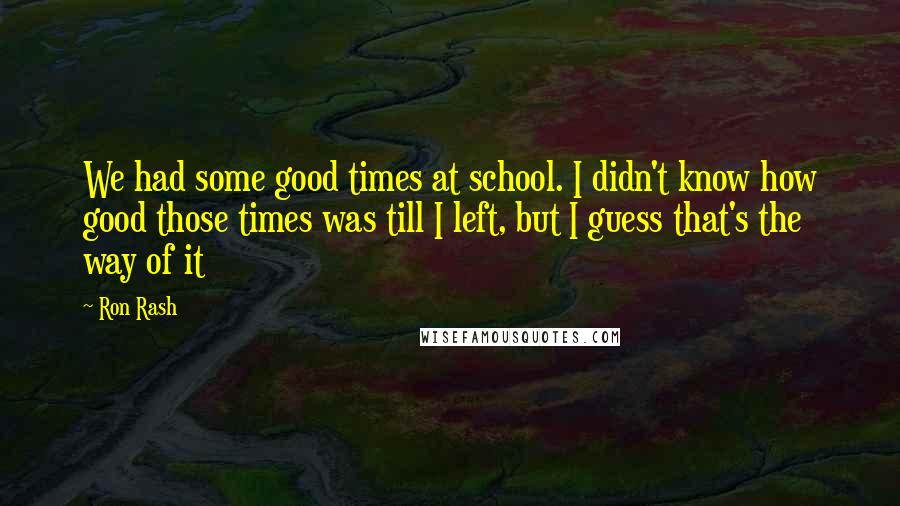Ron Rash Quotes: We had some good times at school. I didn't know how good those times was till I left, but I guess that's the way of it