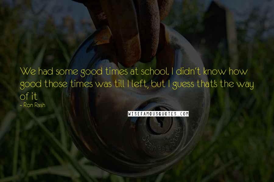 Ron Rash Quotes: We had some good times at school. I didn't know how good those times was till I left, but I guess that's the way of it