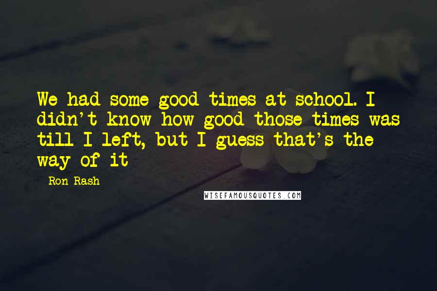 Ron Rash Quotes: We had some good times at school. I didn't know how good those times was till I left, but I guess that's the way of it