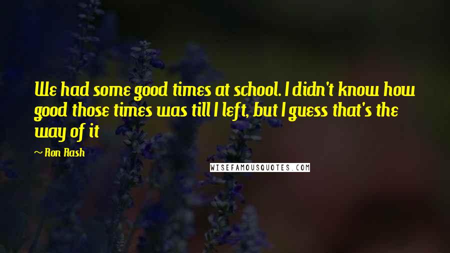 Ron Rash Quotes: We had some good times at school. I didn't know how good those times was till I left, but I guess that's the way of it