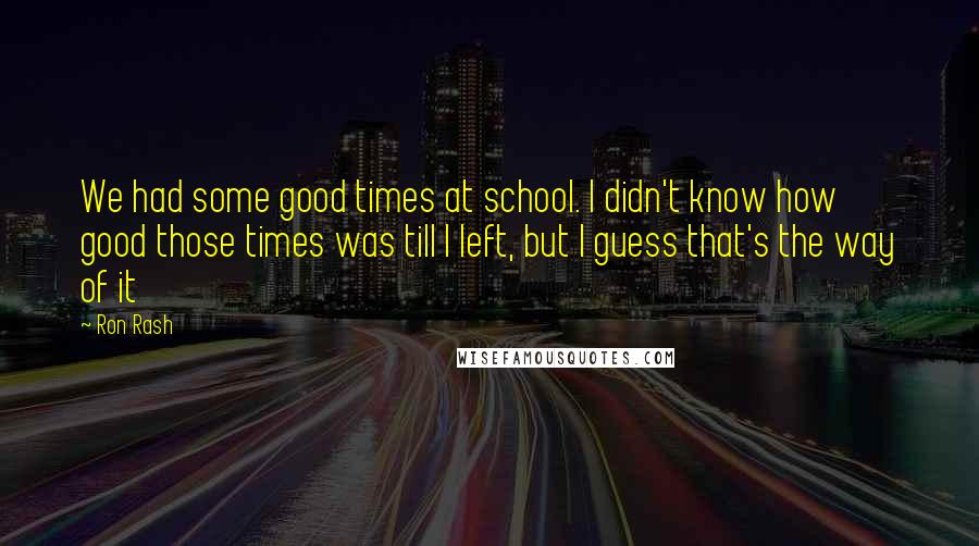Ron Rash Quotes: We had some good times at school. I didn't know how good those times was till I left, but I guess that's the way of it
