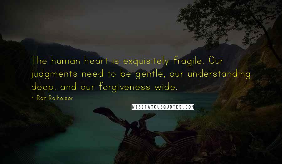 Ron Rolheiser Quotes: The human heart is exquisitely fragile. Our judgments need to be gentle, our understanding deep, and our forgiveness wide.