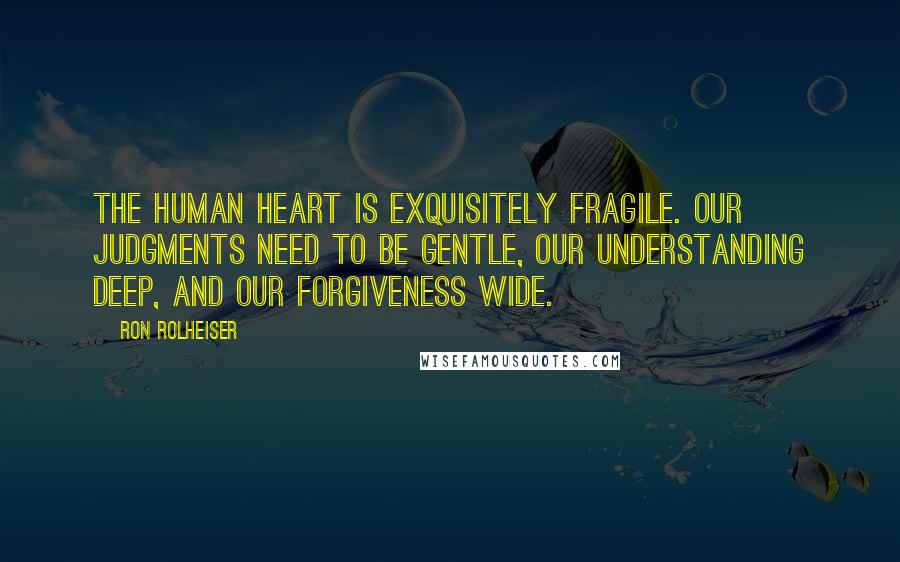 Ron Rolheiser Quotes: The human heart is exquisitely fragile. Our judgments need to be gentle, our understanding deep, and our forgiveness wide.