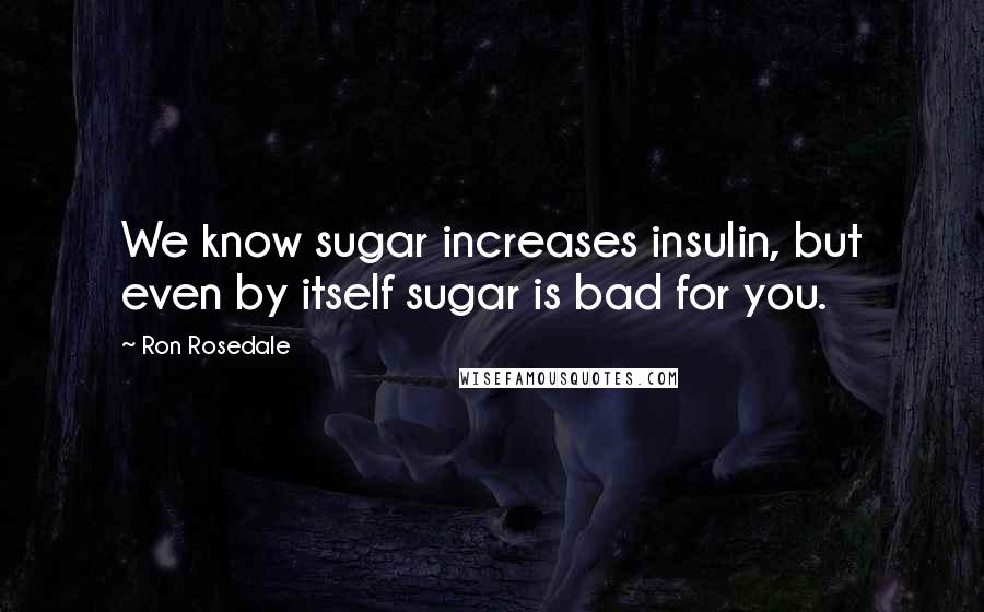 Ron Rosedale Quotes: We know sugar increases insulin, but even by itself sugar is bad for you.